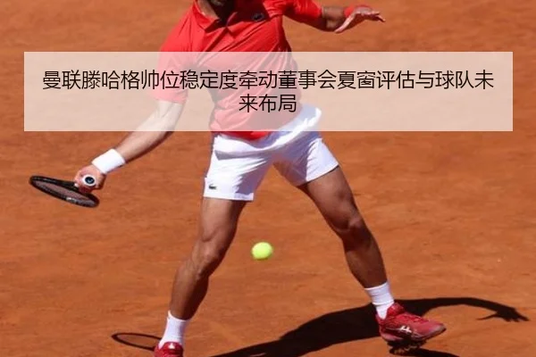 曼联滕哈格帅位稳定度牵动董事会夏窗评估与球队未来布局