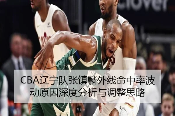 CBA辽宁队张镇麟外线命中率波动原因深度分析与调整思路