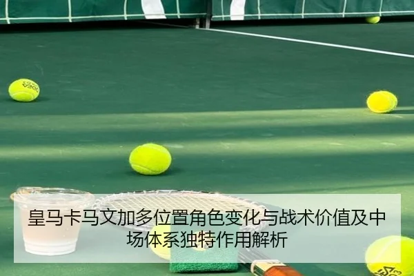 皇马卡马文加多位置角色变化与战术价值及中场体系独特作用解析