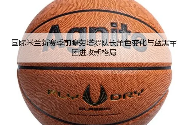 国际米兰新赛季前瞻劳塔罗队长角色变化与蓝黑军团进攻新格局
